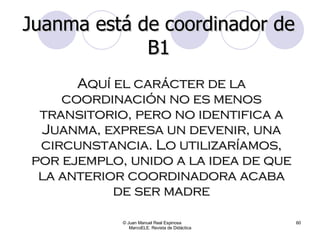 © Juan Manuel Real Espinosa  MarcoELE. Revista de Didáctica Aquí el carácter de la coordinación no es menos transitorio, pero no identifica a Juanma, expresa un devenir, una circunstancia. Lo utilizaríamos, por ejemplo, unido a la idea de que la anterior coordinadora acaba de ser madre Juanma está de coordinador de B1 