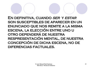En definitiva, cuando  ser  y  estar  son susceptibles de aparecer en un enunciado que nos remite a la misma escena, la elección entre uno u otro dependerá de nuestra respresentación mental, de nuestra concepción de dicha escena, no de diferencias factuales. © Juan Manuel Real Espinosa  MarcoELE. Revista de Didáctica 