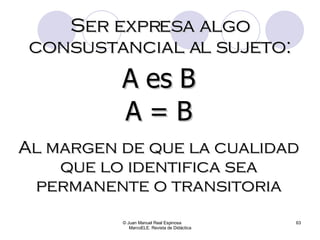 © Juan Manuel Real Espinosa  MarcoELE. Revista de Didáctica Ser expresa algo consustancial al sujeto: A es B A = B Al margen de que la cualidad que lo identifica sea permanente o transitoria 