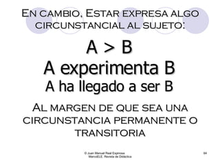 © Juan Manuel Real Espinosa  MarcoELE. Revista de Didáctica A > B En cambio, Estar expresa algo circunstancial al sujeto: A experimenta B A ha llegado a ser B Al margen de que sea una circunstancia permanente o transitoria 