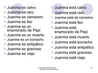 Juanma es calvo Juanma es raro Juanma es camarero Juanma es feo Juanma es un enamorado de Pepi Juanma es un muerto Juanma es un borracho Juanma es antipático Juanma es gracioso Juanma es viejo Juanma está calvo Juanma está raro Juanma está de camarero Juanma está feo Juanma está enamorado de Pepi Juanma está muerto Juanma está borracho Juanma está antipático Juanma está gracioso Juanma está viejo © Juan Manuel Real Espinosa  MarcoELE. Revista de Didáctica 