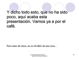 Y dicho todo esto, que no ha sido poco, aquí acaba esta presentación. Vamos ya a por el café. © Juan Manuel Real Espinosa  MarcoELE. Revista de Didáctica Pero antes de irnos, no os olvidéis de una cosa... 