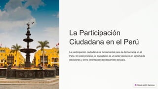 La Participación
Ciudadana en el Perú
La participación ciudadana es fundamental para la democracia en el
Perú. En este proceso, el ciudadano es un actor decisivo en la toma de
decisiones y en la orientación del desarrollo del país.
 