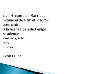 que el manto de Manrique
-como el de Hamlet, negro-,
amoldado
a la usanza de este tiempo
y, además,
con un gesto
mío
nuevo.
León Felipe
 