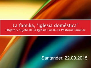 y el milagro se produjo
La familia, “iglesia doméstica”
Objeto y sujeto de la Iglesia Local-La Pastoral Familiar
Santander, 22.09.2015
 