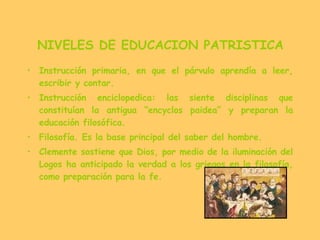 NIVELES DE EDUCACION PATRISTICA Instrucción primaria, en que el párvulo aprendía a leer, escribir y contar. Instrucción enciclopedica: las siente disciplinas que constituían la antigua “encyclos paidea” y preparan la educación filosófica. Filosofía. Es la base principal del saber del hombre. Clemente sostiene que Dios, por medio de la iluminación del Logos ha anticipado la verdad a los griegos en la filosofía, como preparación para la fe. 