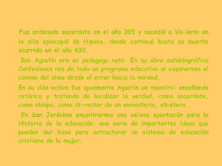 Fue ordenado sacerdote en el año 395 y sucedió a Va­lerio en la silla episcopal de Hipona, donde continuó hasta su muerte ocurrida en el año 430. San Agustín era un pedagogo nato. En su obra autobiográfica Confesiones nos da todo un programa educativo al exponernos el camino del alma desde el error hacia la verdad. En su vida activa fue igualmente Agustín un maestro: enseñando retórica y tratando de localizar la verdad, como sacerdote, como obispo, como di­rector de un monasterio, etcétera.  En San Jerónimo encontrarnos una valiosa aportación para la Historia de la educación: una serie de importantes ideas que pueden dar base para estructurar un sistema de educación cristiana de la mujer. 