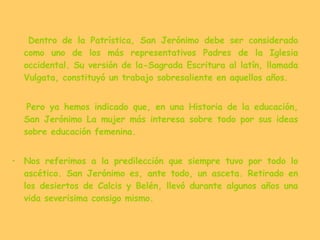 Dentro de la Patrística, San Jerónimo debe ser considerado como uno de los más representativos Padres de la Iglesia occidental. Su versión de la-Sagrada Escritura al latín, llamada Vulgata, constituyó un trabajo sobresaliente en aquellos años. Pero ya hemos indicado que, en una Historia de la educación, San Jerónimo La mujer más interesa sobre todo por sus ideas sobre educación femenina. Nos referimos a la predilección que siempre tuvo por todo lo ascético. San Jerónimo es, ante todo, un asceta. Retirado en los desiertos de Calcis y Belén, llevó durante algunos años una vida severisima consigo mismo. 