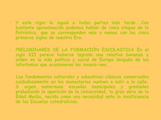 Y este rigor le siguió a todas partes más tarde. Con bastante aproximación podemos hablar de cinco etapas de la Patrística, que se corresponden más o menos con los cinco primeros siglos de nuestra Era. PRELIMINARES DE LA FORMACIÓN ESCOLASTICA En el siglo XII parece haberse logrado una relativa bonanza y orden en la vida política y social de Europa después de los infortunios que ocasionaron las invasio­nes. Los fundamentos culturales y educativos clásicos conservados cuidadosamente en los monasterios vuelven a salir a la calle. S urgen numerosas escuelas municipales y gremíales preludiando la aparición de la Universidad, la gran obra de la Edad Media, nacida como una necesidad ante la insuficiencia de las Escuelas catedralicias.  