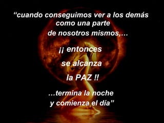 “ cuando conseguimos ver a los demás como una parte  de nosotros mismos,… … termina la noche  y comienza el día” ¡¡ entonces  se alcanza la PAZ !! 