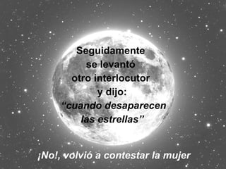 Seguidamente  se levantó  otro interlocutor  y dijo: “ cuando desaparecen las estrellas”  ¡No!, volvió a contestar la mujer 