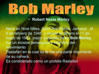 Robert Nesta Marley   Nace en Nine Miles, Saint Ann Parish, Jamaica , el 6 de febrero de 1945  y muere en Miami el 11 de mayo de 1981, mejor conocido como  Bob Marley , fue un músico jamaiquino y miembro del movimiento  Rastafari en la cual su fe fue una parte importante  de su carrera. Es considerado como un profeta Rastafari Bob Marley 