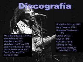 Discografía Rasta Revolution  en 1974 Natty Dread en 1974 Rastaman Vibration en 1976 Exudus en 1977 Kaya en 1978 Survival en 1979 Uprising en 1980 Confrontation (álbum póstumo) en 1983 The Wailing Wailers  en  1965 Soul Rebels en  1970 Revolution  en  1971 Revolution Part II  en  1971 Best of the Wailers en  1972  African Herbsman en  1973 Catch a Fire  en  1973 Burnin‘ en  1973 