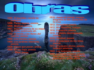 1895:  El bachiller , novela de juventud.  1896:  Perlas negras , poesía.  1898:  Místicas , poesía.  1901:  Poemas  poesía de su etapa de París, publicada allí.  1902:  El éxodo y las flores del camino , poesía.  1902:  Lira heroica , poesía.  1905:  Los jardines interiores , poesía.  1906:  Almas que pasan , prosa.  1909:  En voz baja , poesía.  Ellos , prosa.  1910:  Juana de Asbaje , ensayo, biografía de Sor Juana Inés de la Cruz  1912:  Serenidad , poesía.  1912:  Mis filosofías , ensayo.  1916:  Elevación , poesía.  1916:  El diablo desinteresado , novela.  1918:  Plenitud , poesía  1919:  El estanque de los lotos , poesía.  1919:  El arquero divino , poesía., también póstuma.  1922:  Los balcones , novela.  1922:  La amada inmóvil , poesía, obra póstuma en cuanto a su publicación gratia plena  Obras 