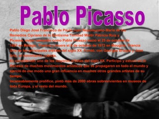 Pablo Diego José Francisco de Paula Juan Nepomuceno María de los Remedios Cipriano de la Santísima Trinidad Mártir Patricio Ruiz y Picasso, mejor conocido como Pablo Picasso nació el 25 de octubre de 1881 en Málaga,  Francia y muere el 8 de octubre de 1973 en Mougins  Francia Uno de los principales artistas del siglo XX. Fundó, con Georges Braque y Juan Gris, el movimiento cubista. Es considerado uno de los mayores artistas del siglo XX. Participó y estuvo en la Génesis de muchos movimientos artísticos que se propagaron en todo el mundo y ejerció de ese modo una gran influencia en muchos otros grandes artistas de su tiempo. Incansablemente prolífico, pintó más de 2000 obras sobrevivientes en museos de toda Europa, y el resto del mundo. Pablo Picasso 