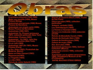 La primera comunión  (1895-1896)  Mujer con mantilla  (1894), Museo Picasso Málaga  Autoretrato mal peinado  (1896) Museo Picasso de Barcelona Autoretrato con el pelo corto  (1896), Museo Picasso de Barcelona Autoretrato  (1899-1901)  Autoretrato Yo, Picasso  (primavera 1901), colección particular (New York)  Maternidad, Picasso (1901)   Autoretrato : Yo  (1901), John Hay Whitney Collection (New York)  En un café  (1902)  Autoretrato 1901  (fin 1901), Museo Picasso (Paris)  la Sra. Soler  (1903), Pinakothek der Moderne, Munich Dama en Eden Concert  (1903)  Repasseuse (1903)  La Tragedia  (1903)  La vida  (1903)  Retrato de Jaime Sabarté  (1904)  Retrato de Suzanne Bloch  (1904), museo de Sao Paulo.  Chico con pipa  (1905), collection particulière  Arlequin, sentado  (1905)  Los Saltimbanquis  (1905)  La Femme à l'éventail  (1905)  Garçon á la Collerette  (1905) colección privada  Retrato de Benedetta Canals  (1905)  Retrato de Gertrude Stein  (1906)  Cabeza de hombre joven  (1906)  Cabeza de mujer  (1906)  Dos desnudos  (1906)  Autoretrato  (primavera 1906), Gellman Collection (Mexico)  Autoretrato  (verano 1906), colección particular  Autoretrato con la paleta  (verano/otono 1906), Philadelphia Museum of Art (Philadelphie)  ENTRE MUCHAS OTRAS OBRAS Obras 