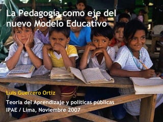 La Pedagogía como eje del nuevo Modelo Educativo Teoría del Aprendizaje y políticas públicas IPAE / Lima, Noviembre 2007 Luis Guerrero Ortiz 