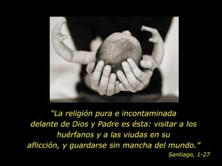 “ La religión pura e incontaminada delante de Dios y Padre es ésta: visitar a los huérfanos y a las viudas en su aflicción, y guardarse sin mancha del mundo. ” Santiago, 1-27 