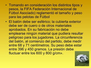 Tomando en consideración los distintos tipos y pesos, la FIFA  Federación Internacional de Fútbol Asociado) reglamentó el tamaño y peso para las pelotas de Fútbol El balón debe ser esférico; la cubierta exterior debe ser de cuero o de otros materiales aprobados. En su fabricación no debe emplearse ningún material que pudiera resultar peligroso para los jugadores. La circunferencia del balón, al comienzo del partido, debe medir entre 68 y 71 centímetros. Su peso debe estar entre 396 y 450 gramos. La presión debe fluctuar entre los 600 y 800 g/cm». 