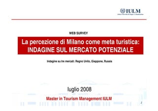 La percezione di Milano come meta turistica: INDAGINE SUL MERCATO POTENZIALE Master in Tourism Management IULM WEB SURVEY luglio 2008 Indagine su tre mercati: Regno Unito, Giappone, Russia 