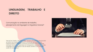 Comunicação no ambiente de trabalho,
planejamento da linguagem e linguística forense*
*Mercado de Trabalho: Tribunal de Justiça: atuação como perito do juízo nas varas
de família, cível, trabalhista, empresarial e criminal além de trabalhar como
tradutores públicos e intérpretes comerciais, juramentados; Instituições Policiais:
orientação, treinamento e capacitação de investigadores e negociadores. (analisa
a linguagem escrita e falada por meio de métodos científicos como meio para
auxiliar em investigações.)
LINGUAGEM, TRABALHO E
DIREITO
 