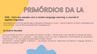 PRIMÓRDIOS DA LA
1948 - início dos estudos com a revista Language Learning: a Journal of
Applied Linguistics
Preocupação era o ensino de segunda língua e aplicações da linguística no ensino = quando se geraram variações metodológicas que
duram até hoje - cursos de idiomas principalmente (áudiolingual, etc.)
2a Guerra Mundial
Trouxe necessidade de prática e comunicação entre aliados e inimigos = método eficaz e veloz (gramática e tradução até então) -
com base na Linguística e na Psicanálise = áudio-lingual é criado com base no behaviorismo (forte influência do estruturalismo
norteamericano) = uma das origens da disseminação do inglês, inclusive!
Jack Richards e Theodore Rodgers se destacam - mas publicam somente em "Approaches and Methods in Language Teaching: a
description and analysis" (1986)
 