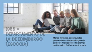 1956 =
DEPARTAMENTO DE
LA DE EDIMBURGO
(ESCÓCIA)
Marco histórico, contribuições
para a área = demonstração de
como os 'treinadores' de idiomas
do Conselho Britânico ensinavam
 