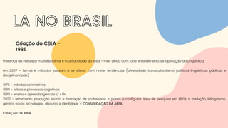 LA NO BRASIL
Criação do CBLA -
1986
Presença da natureza multidisciplinar e multifacetada da área - mas ainda com forte entendimento de 'aplicação' da Linguística.
em 2007 = temas e métodos passam a se alterar com novas tendências (diversidade, transculturalismo políticas linguísticas públicas e
disciplinaridade)
1970 - estudos contrastivos
1980 - leitura e processos cognitivos
1990 - ensino e aprendizagem de LE x LM
2000 - letramento, produção escrita e formação de professores = passa a configurar linha de pesquisa em PPGs = tradução, bilinguismo,
gênero, novas tecnologias, discurso e identidade = CONSOLIDAÇÃO DA ÁREA.
CRIAÇÃO DA RBLA
 