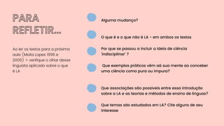 PARA
REFLETIR...
Ao ler os textos para a próxima
aula (Moita Lopes 1996 e
2006) = verifique o olhar desse
linguista aplicado sobre o que
é LA
Alguma mudança?
Por que se passou a incluir a ideia de ciência
'indisciplinar' ?
Que associações são possíveis entre essa introdução
sobre a LA e as teorias e métodos de ensino de línguas?
O que é e o que não é LA - em ambos os textos
Que exemplos práticos vêm aà sua mente ao conceber
uma ciência como pura ou impura?
Que temas são estudados em LA? Cite alguns de seu
interesse
 