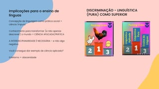 Concepção de linguagem como prática social =
ciência 'impura'
Conhecimento para transformar (e não apenas
descrever) o mundo = CIÊNCIA APLICADA/PRÁTICA
A INTERDISCIPLINARIDADE É NECESSÁRIA - e não algo
negativo
Você consegue dar exemplo de ciência aplicada?
Ecletismo = obscenidade
Implicações para o ensino de
línguas
DISCRIMINAÇÃO - LINGUÍSTICA
(PURA) COMO SUPERIOR
 