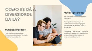 Além de teorias linguísticas =
Antropologia, Sociologia, Psicologia,
Medicina, Educação, etc.
Multidisciplinaridade
COMO SE DÁ A
DIVERSIDADE
DA LA?
Não é uma ciência idealizadora da
linguagem.
Preocupada com a relação do
conhecimento sobre a linguagem
para tomada de decisões sobre o
mundo real
Transcende - hoje em dia - o foco no
ensino de línguas e sim na sociedade
em geral e os problemas que a
envolvem cotidianamente
Multidisciplinaridade
 