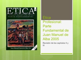 Ética
Profesional:
Parte
Fundamental de
Juan Manuel de
Alba 2005
Revisión de los capítulos II y
III
 