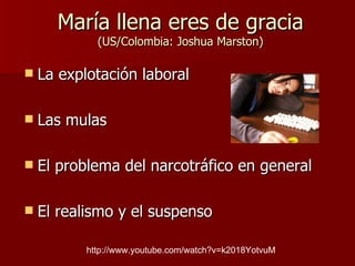 María llena eres de gracia (US/Colombia: Joshua Marston) La explotación laboral Las mulas El problema del narcotráfico en general El realismo y el suspenso http://www.youtube.com/watch?v=k2018YotvuM 