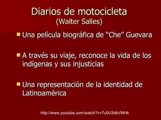 Diarios de motocicleta (Walter Salles) Una película biográfica de “Che” Guevara A través su viaje, reconoce la vida de los indígenas y sus injusticias Una representación de la identidad de Latinoamérica  http://www.youtube.com/watch?v=7u0U3dbVMHk 