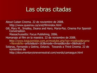 Las obras citadas About Cuban Cinema. 22 de noviembre de 2008. http://www.queensu.ca/snid/filmindex.html Gill, Mary M., Smalley, Deana and Haro, Maria-Paz. Cinema For Spanish Conversation.  Massachussetts: Focus Publishing, 2006. Homanaje al film en la maestra. 22 de noviembre de 2008.  h ttp:// www.losguionistas.com.ar / modules.php?op = modload&name = News&file = article&sid=163&mode=thread&order=0&thold=0 Solanas, Fernando y Getino, Octavio.  Towards a Third Cinema. 22 de noviembre de http://documentaryisneverneutral.com/words/camasgun.html 