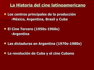 La Historia del cine latinoamericano Los centros principales de la producción  -México, Argentina, Brasil y Cuba El Cine Tercero (1950s-1960s) -Argentina Las dictaduras en Argentina (1970s-1980s) La revolución de Cuba y el cine Cubano 