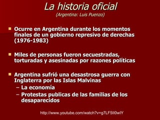 La historia oficial (Argentina: Luis Puenzo) Ocurre en Argentina durante los momentos finales de un gobierno represivo de derechas (1976-1983) Miles de personas fueron secuestradas, torturadas y asesinadas por razones políticas Argentina sufrió una desastrosa guerra con Inglaterra por las Islas Malvinas La economía Protestas publicas de las familias de los desaparecidos http://www.youtube.com/watch?v=g7LF5II0wIY 