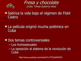 Fresa y chocolate (Cuba: Tomas Gutiérrez Alea) Satiriza la vida bajo el régimen de Fidel Castro La película originó mucha polémica en Cuba Dos temas controversiales  Los homosexuales La oposición al sistema de la revolución de Cuba http://www.youtube.com/watch?v=FC2rdt4WCI4 