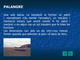PALANGRE Una sola barca. La tripulació la formen un patró ( normalment n’és també l’armador), un mecànic i mariner/s encara que sovint només hi ha patró i mecànic o en algun cas un sol tripulant que fa totes les funcions. Les dimensions van dels sis als vint-i-nou metres . Porten aparells que detecten el peix i el tipus de fons. 