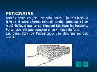 PETXINAIRE Només entra en joc una sola barca i la tripulació la formen el patró (normalment és també l’armador ) i un mecànic llevat que un sol tripulant faci totes les funcions.  Porten aparells que detecten el peix , tipus de fons,… Les dimensions de l’embarcació van dels set als deu metres. 