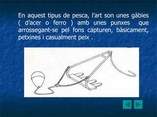 En aquest tipus de pesca, l’art son unes gàbies ( d’acer o ferro ) amb unes punxes  que arrossegant-se pel fons capturen, bàsicament, petxines i casualment peix . 