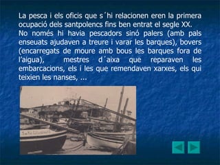 La pesca i els oficis que s´hi relacionen eren la primera ocupació dels santpolencs fins ben entrat el segle XX. No només hi havia pescadors sinó palers (amb pals enseuats ajudaven a treure i varar les barques), bovers (encarregats de moure amb bous les barques fora de l’aigua),  mestres d´aixa que reparaven les embarcacions, els i les que remendaven xarxes, els qui teixien les nanses, ... 