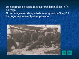 De nissagues de pescadors, gairebé llegendàries, n´hi ha força. No seria agosarat dir que tothom originari de Sant Pol ha tingut algun avantpassat pescador   
