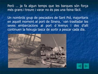 Però … ja fa algun temps que les barques són força més grans i treure i varar no és pas una feina fácil. Un nombrós grup de pescadors de Sant Pol, majoritaris en aquell moment al port de Sinera,  van traslladar les seves embarcacions al port d´Arenys i des d’allí continuen la feixuga tasca de sortir a pescar cada dia. 