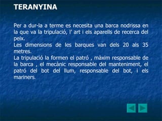 Per a dur-la a terme es necesita una barca nodrissa en la que va la tripulació, l’ art i els aparells de recerca del peix. Les dimensions de les barques van dels 20 als 35 metres. La tripulació la formen el patró , màxim responsable de la barca , el mecànic responsable del manteniment, el patró del bot del llum, responsable del bot, i els mariners . TERANYINA 