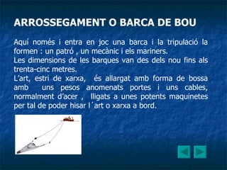 ARROSSEGAMENT O BARCA DE BOU Aquí només i entra en joc una barca i la tripulació la formen : un patró , un mecànic i els mariners. Les dimensions de les barques van des dels nou fins als trenta-cinc metres. L’art, estri de xarxa,  és allargat amb forma de bossa amb  uns pesos anomenats portes i uns cables, normalment d’acer ,  lligats a unes potents maquinetes per tal de poder hisar l´art o xarxa a bord. 