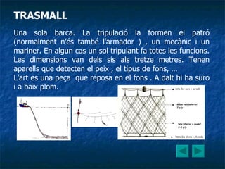 TRASMALL Una sola barca. La tripulació la formen el patró (normalment n’és també l’armador ) , un mecànic i un mariner. En algun cas un sol tripulant fa totes les funcions. Les dimensions van dels sis als tretze metres. Tenen aparells que detecten el peix , el tipus de fons, … L’art es una peça  que reposa en el fons . A dalt hi ha suro i a baix plom.   