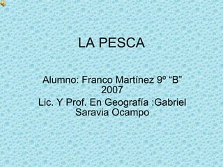 LA PESCA Alumno: Franco Martínez 9º “B” 2007 Lic. Y Prof. En Geografía :Gabriel Saravia Ocampo 