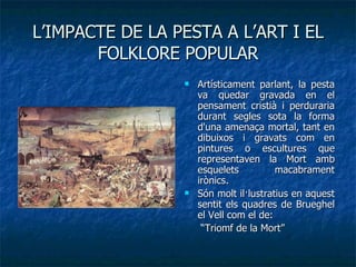 L’IMPACTE DE LA PESTA A L’ART I EL FOLKLORE POPULAR Artísticament parlant, la pesta va quedar gravada en el pensament cristià i perduraria durant segles sota la forma d'una amenaça mortal, tant en dibuixos i gravats com en pintures o escultures que representaven la Mort amb esquelets macabrament irònics. Són molt il·lustratius en aquest sentit els quadres de Brueghel el Vell com el de:  “ Triomf de la Mort” 