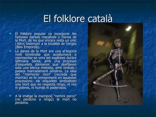 El folklore català El folklore popular va incorporar les famoses danses macabres o Dansa de la Mort, de les que encara resta un únic i tètric testimoni a la localitat de Verges (Baix Empordà). La dansa de la Mort era una al·legoria molt tenebrosa que acostumava a representar-se vora les esglésies durant Setmana Santa, amb una processó d’esquelets dansaires que desfilaven sota una tètrica melodia, amb timbals i passos marcadament sinistres. La idea del “ memento mori ” (recorda que moriràs) es fa omnipresent en aquestes processons: els esquelets simbolitzen una mort que no respecta ningú, ni rics ni pobres, ni humils ni poderosos. A la imatge la inscripció “nemini parco” (no perdono a ningú) la mort no perdona. 